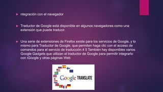  ntegración con el navegador
 Traductor de Google está disponible en algunos navegadores como una
extensión que puede traducir.
 Una serie de extensiones de Firefox existe para los servicios de Google, y lo
mismo para Traductor de Google, que permiten haga clic con el acceso de
comandos para el servicio de traducción.4 5 También hay disponibles varios
Google Gadgets que utilizan el traductor de Google para permitir integrarlo
con iGoogle y otras páginas Web
 