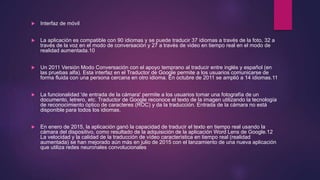  Interfaz de móvil
 La aplicación es compatible con 90 idiomas y se puede traducir 37 idiomas a través de la foto, 32 a
través de la voz en el modo de conversación y 27 a través de video en tiempo real en el modo de
realidad aumentada.10
 Un 2011 Versión Modo Conversación con el apoyo temprano al traducir entre inglés y español (en
las pruebas alfa). Esta interfaz en el Traductor de Google permite a los usuarios comunicarse de
forma fluida con una persona cercana en otro idioma. En octubre de 2011 se amplió a 14 idiomas.11
 La funcionalidad 'de entrada de la cámara' permite a los usuarios tomar una fotografía de un
documento, letrero, etc. Traductor de Google reconoce el texto de la imagen utilizando la tecnología
de reconocimiento óptico de caracteres (ROC) y da la traducción. Entrada de la cámara no está
disponible para todos los idiomas.
 En enero de 2015, la aplicación ganó la capacidad de traducir el texto en tiempo real usando la
cámara del dispositivo, como resultado de la adquisición de la aplicación Word Lens de Google.12
La velocidad y la calidad de la traducción de vídeo característica en tiempo real (realidad
aumentada) se han mejorado aún más en julio de 2015 con el lanzamiento de una nueva aplicación
que utiliza redes neuronales convolucionales
 