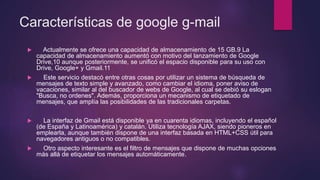 Características de google g-mail
 Actualmente se ofrece una capacidad de almacenamiento de 15 GB.9 La
capacidad de almacenamiento aumentó con motivo del lanzamiento de Google
Drive,10 aunque posteriormente, se unificó el espacio disponible para su uso con
Drive, Google+ y Gmail.11
 Este servicio destacó entre otras cosas por utilizar un sistema de búsqueda de
mensajes de texto simple y avanzado, como cambiar el idioma, poner aviso de
vacaciones, similar al del buscador de webs de Google, al cual se debió su eslogan
"Busca, no ordenes". Además, proporciona un mecanismo de etiquetado de
mensajes, que amplía las posibilidades de las tradicionales carpetas.
 La interfaz de Gmail está disponible ya en cuarenta idiomas, incluyendo el español
(de España y Latinoamérica) y catalán. Utiliza tecnología AJAX, siendo pioneros en
emplearla, aunque también dispone de una interfaz basada en HTML+CSS útil para
navegadores antiguos o no compatibles.
 Otro aspecto interesante es el filtro de mensajes que dispone de muchas opciones
más allá de etiquetar los mensajes automáticamente.
 