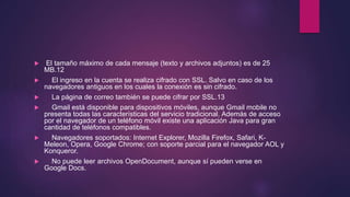  El tamaño máximo de cada mensaje (texto y archivos adjuntos) es de 25
MB.12
 El ingreso en la cuenta se realiza cifrado con SSL. Salvo en caso de los
navegadores antiguos en los cuales la conexión es sin cifrado.
 La página de correo también se puede cifrar por SSL.13
 Gmail está disponible para dispositivos móviles, aunque Gmail mobile no
presenta todas las características del servicio tradicional. Además de acceso
por el navegador de un teléfono móvil existe una aplicación Java para gran
cantidad de teléfonos compatibles.
 Navegadores soportados: Internet Explorer, Mozilla Firefox, Safari, K-
Meleon, Opera, Google Chrome; con soporte parcial para el navegador AOL y
Konqueror.
 No puede leer archivos OpenDocument, aunque sí pueden verse en
Google Docs.
 