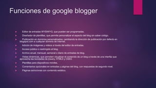 Funciones de google blogger
 Editor de entradas WYSIWYG, que pueden ser programadas.
 Diseñador de plantillas, que permite personalizar el aspecto del blog sin saber código.
 Publicación en dominios personalizados, cambiando la dirección de publicación por defecto en
blogspot.com a cualquier dominio de internet.
 Adición de imágenes y videos a través del editor de entradas.
 Acceso público o restringido al blog.
 Archivo anual, mensual, semanal o diario de entradas de blog.
 Vistas dinámicas, que permiten visualizar el contenido de un blog a través de una interfáz que
aprovecha las bondades de jQuery, HTML5 y CSS3.
 Plantillas para dispositivos móviles.
 Comentarios opcionales en entradas y páginas del blog, con respuestas de segundo nivel.
 Páginas asíncronas con contenido estático.
 