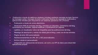  Publicación a través de teléfonos celulares (móviles) mediante mensajes de texto Servicio
de mensajes cortos, mensajes de texto multimedia Sistema de mensajería multimedia y
aplicaciones oficiales para dispositivos con sistemas operativos iOS o Android.
 Publicación a través de correo electrónico.
 Sindicación RSS de entradas del blog, entradas por etiquetas, comentarios del blog,
comentarios por entradas, páginas estáticas y comentarios por páginas.
 Lightbox, un visualizador nativo de fotografías para las publicaciones del blog.
 Metatags de descripción y rastreo de robots para el blog y cada una de las entradas.
 Página de error 404 personalizada.
 Redireccionamientos de URL 301 y 302 personalizados.
 Archivo robots.txt personalizado.
 Integración con aplicaciones de terceros, así como una API de datos para desarrollar
aplicaciones propias.
 