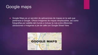 Google maps
 Google Maps es un servidor de aplicaciones de mapas en la web que
pertenece a Google. Ofrece imágenes de mapas desplazables, así como
fotografías por satélite del mundo e incluso la ruta entre diferentes
ubicaciones o imágenes a pie de calle con Google Street View.
 
