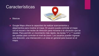 Características
 Básicas
 Google Maps ofrece la capacidad de realizar acercamientos y
alejamientos para mostrar el mapa. El usuario puede controlar el mapa
con el mouse o las teclas de dirección para moverse a la ubicación que se
desee. Para permitir un movimiento más rápido, las teclas "+" y "-" pueden
ser usadas para controlar el nivel de zoom. Los usuarios pueden ingresar
una dirección, una intersección o un área en general para buscar en el
mapa.
 
