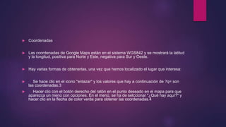  Coordenadas
 Las coordenadas de Google Maps están en el sistema WGS842 y se mostrará la latitud
y la longitud, positiva para Norte y Este, negativa para Sur y Oeste.
 Hay varias formas de obtenerlas, una vez que hemos localizado el lugar que interesa:
 Se hace clic en el icono "enlazar" y los valores que hay a continuación de ?q= son
las coordenadas.3
 Hacer clic con el botón derecho del ratón en el punto deseado en el mapa para que
aparezca un menú con opciones. En el menú, se ha de selccionar "¿Qué hay aquí?" y
hacer clic en la flecha de color verde para obtener las coordenadas.4
 