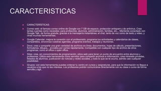 CARACTERISTICAS
 CARACTERÍSTICAS:
 Correo web: el famoso correo online de Google con 7 GB de espacio, protección antispam y de antivirus. Crea
tantas cuentas como necesites; para profesores, alumnos, administración, familias, etc... Mantente conectado con
Google Talk, de forma gratuita, gracias a la mensajería instantánea, el chat, tanto de voz como de texto y video, y
otras muchas herramientas.
 Google Calendar: mejora la conexión con el profesorado, programa tus actividades y calendarios de clases,
compártelos, sincroniza vuestras agendas, programa eventos, trabajos y reuniones.
 Docs: crea y comparte una gran variedad de archivos en linea; documentos, hojas de cálculo, presentaciones,
formularios, dibujos... envíalos por correo rápidamente. Compatible con cualquier tipo de archivo de otros
programas, como el office o open office.
 Sites: crea, sin conocimientos de programación, sitios web para tener un punto de encuentro entre alumnos y
profesores. Utiliza esta herramienta como servidor para compartir archivos e información, crea intranets privadas,
listados de alumnos, publicación de noticias y redes sociales, y todo lo que se te ocurra, admite casi cualquier
posibilidad.
 Grupos: con esta herramienta puedes ordenar tu centro en cursos y asignaturas, para que la información no llegue a
usuarios a los que no les interesa. Los profesores podrán comunicarse directamente con su clase o curso de forma
sencilla y ágil..
 