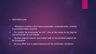  DESVENTAJAS
 Recolecta cookies y otros datos personales constantemente, violando
la privacidad delos usuarios.
 No realizan las búsquedas "en vivo", sino en las copias de las páginas
que almacenan en sus índices.
 Muchas páginas basura, que podrían salir en las primeras páginas de
las búsquedas.
 Es muy difícil que tu página aparezca en los principales resultados
 