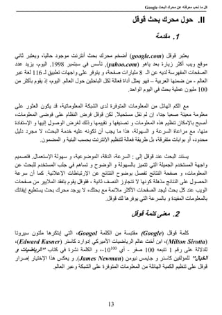 ‫عن‬ ‫معرفته‬ ‫تحب‬ ‫ما‬ ‫كل‬‫البحث‬ ‫محرك‬Google
13
II.‫قوقل‬ ‫بحث‬ ‫محرك‬ ‫حول‬
1.‫مقدمة‬
‫قوقل‬ ‫يعتبر‬(google.com‫ثاني‬ ‫ويعتبر‬ ،‫حاليا‬ ‫موجود‬ ‫أنترنت‬ ‫بحث‬ ‫محرك‬ ‫أضخم‬ )
‫ياهو‬ ‫بعد‬ ‫زيارة‬ ‫أكثر‬ ‫ويب‬ ‫موقع‬(yahoo.com)‫سبتمبر‬ ‫في‬ ‫تأسس‬ ,8990‫عدد‬ ‫يزيد‬ ،‫اليوم‬ .
‫الـ‬ ‫عن‬ ‫لديه‬ ‫المفهرسة‬ ‫الصفحات‬8‫مليار‬‫ات‬‫لـ‬ ‫تطبيق‬ ‫واجهات‬ ‫على‬ ‫يتوفر‬ ‫و‬ ،‫صفحة‬881‫عبر‬ ‫لغة‬
‫العالم‬-‫العربية‬ ‫ضمنها‬ ‫من‬–‫فهو‬‫من‬ ‫بأكثر‬ ‫يقوم‬ ‫إذ‬ ،‫اليوم‬ .‫العالم‬ ‫حول‬ ‫الباحثين‬ ‫لكل‬ ‫فعالة‬ ‫أداة‬ ‫يمثل‬
888.‫الواحد‬ ‫اليوم‬ ‫في‬ ‫بحث‬ ‫عملية‬ ‫مليون‬
،‫المعلوماتية‬ ‫الشبكة‬ ‫لدى‬ ‫المتوفرة‬ ‫المعلومات‬ ‫من‬ ‫الهائل‬ ‫الكم‬ ‫مع‬‫على‬ ‫العثور‬ ‫يكون‬ ‫قد‬
‫معينة‬ ‫معلومة‬‫مستحيال‬ ‫نقل‬ ‫لم‬ ‫إن‬ ،‫جدا‬ ‫صعبا‬‫ا‬ ‫فوضى‬ ‫على‬ ‫النظام‬ ‫فرض‬ ‫قوقل‬ ‫لكن‬ .،‫لمعلومات‬
‫اإلستفادة‬ ‫و‬ ‫إليها‬ ‫الوصول‬ ‫لغرض‬ ‫وذلك‬ ‫تقييمها‬ ‫و‬ ‫تصنيفها‬ ‫و‬ ‫المعلومات‬ ‫هذه‬ ‫تنظيم‬ ‫باإلمكان‬ ‫أصبح‬
‫و‬ ‫السرعة‬ ‫مراعاة‬ ‫مع‬ ،‫منها‬‫السهولة‬،‫تكونه‬ ‫أن‬ ‫يجب‬ ‫ما‬ ‫هذا‬‫عليه‬‫دليل‬ ‫مجرد‬ ‫ال‬ ،‫البحث‬ ‫خدمة‬
،‫محدود‬،‫متفرقة‬ ‫بوابات‬ ‫أو‬‫بحسب‬ ‫اإلنترنت‬ ‫لتنظيم‬ ‫فعالة‬ ‫طريقة‬ ‫بل‬‫ال‬‫بني‬‫الم‬ ‫و‬ ‫ة‬‫ضمون‬.
‫ف‬ .‫اإلستعمال‬ ‫سهولة‬ ‫و‬ ،‫الموضوعية‬ ،‫الدقة‬ ،‫السرعة‬ : ‫إلى‬ ‫قوقل‬ ‫عند‬ ‫البحث‬ ‫يستند‬‫تصميم‬
‫التي‬ ‫الجميلة‬ ‫المستخدم‬ ‫واجهة‬‫عن‬ ‫للبحث‬ ‫المستخدم‬ ‫جلب‬ ‫في‬ ‫تساهم‬ ‫و‬ ‫الوضوح‬ ‫و‬ ‫بالسهولة‬ ‫تتميز‬
‫سرعة‬ ‫أن‬ ‫كما‬ .‫اإلعالنية‬ ‫اإلرتباطات‬ ‫عن‬ ‫النتائج‬ ‫بوضوح‬ ‫تفصل‬ ‫النتائج‬ ‫صفحة‬ ‫و‬ ،‫المعلومات‬
‫الح‬‫مذهلة‬ ‫النتائج‬ ‫على‬ ‫صول‬‫صفحات‬ ‫من‬ ‫الماليير‬ ‫بتفقد‬ ‫يقوم‬ ‫فقوقل‬ ، ‫ثانية‬ ‫النصف‬ ‫تتجاوز‬ ‫ال‬ ‫كونها‬
‫إيفائك‬ ‫يستطيع‬ ‫بحث‬ ‫محرك‬ ‫يوجد‬ ‫ال‬ ،‫بحثك‬ ‫مع‬ ‫مالئمة‬ ‫األكثر‬ ‫الصفحات‬ ‫ليجد‬ ‫بحث‬ ‫كل‬ ‫عند‬ ‫الويب‬
.‫قوقل‬ ‫لك‬ ‫يوفرها‬ ‫التي‬ ‫بالسرعة‬ ‫و‬ ‫المفيدة‬ ‫بالمعلومات‬
2.‫قوقل‬ ‫كلمة‬ ‫معنى‬
‫كلمة‬( ‫قوقل‬Google)‫الكلمة‬ ‫من‬ ‫مقتبسة‬Googol،‫التي‬‫إبتكرها‬‫سيروتا‬ ‫ملتون‬
(Milton Sirotta)‫كاسنر‬ ‫إدوارد‬ ‫األميركي‬ ‫الرياضيات‬ ‫عالم‬ ‫أخت‬ ‫ابن‬ ،(Edward Kasner)،
‫للداللة‬‫رقم‬ ‫على‬8‫تتبعه‬888‫صفر‬-‫أي‬888
88-‫في‬ ‫نشرة‬ ‫الكلمة‬ ‫و‬ ،‫كتاب‬"‫و‬ ‫الرياضيات‬
"‫الخيال‬( ‫نيومن‬ ‫جايمس‬ ‫و‬ ‫كاسنر‬ ‫للمؤلفين‬James Newman‫إصرار‬ ‫اإلختيار‬ ‫هذا‬ ‫يعكس‬ ‫و‬ .)
‫على‬ ‫قوقل‬‫و‬ ‫الشبكة‬ ‫على‬ ‫المتوفرة‬ ‫المعلومات‬ ‫من‬ ‫الهائلة‬ ‫الكمية‬ ‫تنظيم‬‫عبر‬‫العالم‬.
 