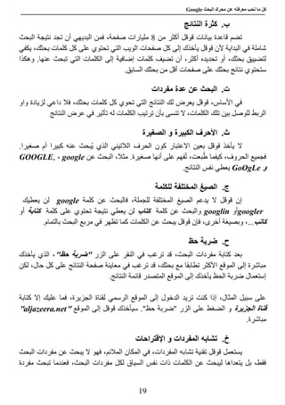 ‫عن‬ ‫معرفته‬ ‫تحب‬ ‫ما‬ ‫كل‬‫البحث‬ ‫محرك‬Google
19
‫ب‬.‫النتائج‬ ‫كثرة‬
‫من‬ ‫أكثر‬ ‫قوقل‬ ‫بيانات‬ ‫قاعدة‬ ‫تضم‬0‫البحث‬ ‫نتيجة‬ ‫تجد‬ ‫أن‬ ‫البديهي‬ ‫فمن‬ ،‫صفحة‬ ‫مليارات‬
‫قوقل‬ ‫ألن‬ ‫البداية‬ ‫في‬ ‫شاملة‬‫يأخذك‬‫إلى‬‫كل‬‫على‬ ‫تحتوي‬ ‫التي‬ ‫الويب‬ ‫صفحات‬‫كل‬‫يكفي‬ ،‫بحثك‬ ‫كلمات‬
‫كلمات‬ ‫تضيف‬ ‫أن‬ ،‫أكثر‬ ‫تحديده‬ ‫أو‬ ،‫بحثك‬ ‫لتضييق‬‫إضافية‬‫التي‬ ‫الكلمات‬ ‫إلى‬.‫عنها‬ ‫تبحث‬‫وهكذا‬
‫س‬‫أقل‬ ‫صفحات‬ ‫على‬ ‫بحثك‬ ‫نتائج‬ ‫تحتوي‬‫من‬‫بحثك‬‫السابق‬.
‫ت‬.‫مفردات‬ ‫عدة‬ ‫عن‬ ‫البحث‬
‫كلمات‬ ‫كل‬ ‫تحوي‬ ‫التي‬ ‫النتائج‬ ‫لك‬ ‫يعرض‬ ‫قوقل‬ ،‫األساس‬ ‫في‬‫واو‬ ‫لزيادة‬ ‫داعي‬ ‫فال‬ ،‫بحثك‬
‫النتائج‬ ‫عرض‬ ‫في‬ ‫تأثير‬ ‫له‬ ‫الكلمات‬ ‫ترتيب‬ ‫بأن‬ ‫تنسى‬ ‫ال‬ ،‫الكلمات‬ ‫تلك‬ ‫بين‬ ‫للوصل‬ ‫الربط‬
‫ث‬.‫الكبيرة‬ ‫األحرف‬‫الصغيرة‬ ‫و‬
‫ال‬‫يأخذ‬‫قوقل‬‫بعين‬‫أم‬ ‫كبيرا‬ ‫عنه‬ ‫ُبحث‬‫ي‬ ‫الذي‬ ‫الالتيني‬ ‫الحرف‬ ‫كون‬ ‫االعتبار‬.‫صغيرا‬
‫صغيرة‬ ‫أنها‬ ‫على‬ ‫فهم‬ُ‫ت‬ ،‫بعت‬ُ‫ط‬ ‫كيفما‬ ،‫الحروف‬ ‫فجميع‬‫عن‬ ‫البحث‬ ،‫مثال‬ .google،GOOGLE,
‫و‬GoOgLe‫النتائج‬ ‫نفس‬ ‫يعطي‬.
‫ج‬.‫للكلمة‬ ‫المختلفة‬ ‫الصيغ‬
‫ف‬ ،‫للجملة‬ ‫المختلفة‬ ‫الصيغ‬ ‫يدعم‬ ‫ال‬ ‫قوقل‬ ‫إن‬‫عن‬ ‫البحث‬‫كلمة‬google‫يعطيك‬ ‫لن‬
googler‫أو‬googlin‫كلمة‬ ‫عن‬ ‫والبحث‬‫كتاب‬‫لن‬‫كلمة‬ ‫على‬ ‫تحتوي‬ ‫نتيجة‬ ‫يعطي‬‫كتاب‬‫ة‬‫أو‬
‫كات‬‫ب‬،...‫و‬‫بصيغة‬،‫أخرى‬‫قوقل‬ ‫فإن‬‫يبحث‬.‫بالتمام‬ ‫البحث‬ ‫مربع‬ ‫في‬ ‫تظهر‬ ‫كما‬ ‫الكلمات‬ ‫عن‬
‫ح‬.‫حظ‬ ‫ضربة‬
‫الزر‬ ‫على‬ ‫النقر‬ ‫في‬ ‫ترغب‬ ‫قد‬ ،‫البحث‬ ‫مفردات‬ ‫كتابة‬ ‫بعد‬""‫حظ‬ ‫ضربة‬‫يأخذك‬ ‫الذي‬ ،
‫لكن‬ ،‫حال‬ ‫كل‬ ‫على‬ ‫النتائج‬ ‫صفحة‬ ‫معاينة‬ ‫في‬ ‫ترغب‬ ‫قد‬ ،‫بحثك‬ ‫مع‬ ‫تطابقا‬ ‫األكثر‬ ‫الموقع‬ ‫إلى‬ ‫مباشرة‬
‫الم‬ ‫إلى‬ ‫يأخذك‬ ‫الحظ‬ ‫ضربة‬ ‫إستعمال‬.‫النتائج‬ ‫قائمة‬ ‫المتصدر‬ ‫وقع‬
‫الرسمي‬ ‫الموقع‬ ‫إلى‬ ‫الدخول‬ ‫تريد‬ ‫كنت‬ ‫إذا‬ ،‫المثال‬ ‫سبيل‬ ‫على‬‫كتابة‬ ‫إال‬ ‫عليك‬ ‫فما‬ ،‫الجزيرة‬ ‫لقناة‬
‫الجزيرة‬ ‫قناة‬‫الموقع‬ ‫إلى‬ ‫قوقل‬ ‫سيأخذك‬ ."‫حظ‬ ‫"ضربة‬ ‫الزر‬ ‫على‬ ‫الضغط‬ ‫و‬"aljazeera.net"
‫مباشرة‬.
‫خ‬.‫اإلقتراحات‬ ‫و‬ ‫المفردات‬ ‫تشابه‬
‫تشا‬ ‫تقنية‬ ‫قوقل‬ ‫يستعمل‬‫البحث‬ ‫مفردات‬ ‫عن‬ ‫يبحث‬ ‫ال‬ ‫فهو‬ ،‫المالئم‬ ‫المكان‬ ‫في‬ ،‫المفردات‬ ‫به‬
‫السياق‬ ‫نفس‬ ‫ذات‬ ‫الكلمات‬ ‫عن‬ ‫ليبحث‬ ‫يتعداها‬ ‫بل‬ ،‫فقط‬‫تبحث‬ ‫فعندما‬ ،‫البحث‬ ‫مفردات‬ ‫لكل‬‫مفردة‬
 