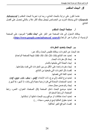 ‫عن‬ ‫معرفته‬ ‫تحب‬ ‫ما‬ ‫كل‬‫البحث‬ ‫محرك‬Google
24
5.‫المتقدم‬ ‫البحث‬
( ‫المتقدم‬ ‫البحث‬ ‫تجربة‬ ‫تود‬ ‫ربما‬ ،‫العادي‬ ‫بالبحث‬ ‫دراية‬ ‫على‬ ‫تكون‬ ‫عندما‬Advanced
Search‫أفضل‬ ‫على‬ ‫تحصل‬ ‫بالتالي‬ ‫و‬ ‫دقة‬ ‫أكثر‬ ‫بحثك‬ ‫ليجعل‬ ‫الخصائص‬ ‫من‬ ‫المزيد‬ ‫يمنحك‬ ‫الذي‬ ،)
.‫النتائج‬
‫أ‬.‫المتقدم‬ ‫البحث‬ ‫صفحة‬
" ‫على‬ ‫النقر‬ ‫عبر‬ ‫الصفحة‬ ‫هذه‬ ‫إلى‬ ‫الدخول‬ ‫يمكنك‬‫بح‬‫متقدم‬ ‫ث‬‫الصفحة‬ ‫على‬ ‫الموجود‬ "
‫الرابط‬ ‫عبر‬ ‫مباشرة‬ ‫أو‬ ،‫الرئيسية‬(http://www.google.com/advanced_search.)
‫ب‬.‫المفردات‬ ‫بتحديد‬ ‫البحث‬
:‫عبر‬ ‫وذلك‬ ‫البحث‬ ‫تقليص‬ ‫يمكنك‬ ،‫المفردات‬ ‫عن‬ ‫البحث‬ ‫عند‬
( ‫النتائج‬ ‫عدد‬ ‫تحديد‬88،58،28،78،888)‫الواحدة‬ ‫للصفحة‬ ‫نتيجة‬
.‫البحث‬ ‫مفردات‬ ‫كل‬ ‫إيحاد‬
.‫بالتمام‬ ‫طبعتها‬ ‫التي‬ ‫الجملة‬ ‫ايجاء‬
.‫بطباعتها‬ ‫قمت‬ ‫التي‬ ‫المفردات‬ ‫بين‬ ‫من‬ ‫األقل‬ ‫على‬ ‫واحدة‬ ‫مفردة‬ ‫إيجاء‬
.‫النتائج‬ ‫من‬ ‫طبعتها‬ ‫التي‬ ‫المفردات‬ ‫كل‬ ‫إقصاء‬
.‫تفضلها‬ ‫التي‬ ‫اللغة‬ ‫تحديد‬
‫ذات‬ ،‫نوع‬ ‫(أي‬ ‫الملف‬ ‫نوع‬ ‫تحديد‬‫اإلمتد‬:‫اد‬.pdf،doc.،.xls،.ppt،rtf.)
،‫وقت‬ ‫(أي‬ ‫معينة‬ ‫زمنية‬ ‫فترة‬ ‫في‬ ‫المحدثة‬ ‫الصفحات‬ ‫تحديد‬2،‫أشهر‬1‫أشهر‬.)
.‫محدد‬ ‫مجال‬ ‫ضمن‬ ‫رقم‬ ‫إيجاد‬
‫رابط‬ ،‫النص‬ ،‫العنوان‬ ،‫الصفحة‬ ‫(كل‬ ‫الصفحة‬ ‫داخل‬ ‫البحث‬ ‫موضع‬ ‫تحديد‬
)‫المحتواة‬ ‫الروابط‬ ،‫الصفحة‬
‫تحديد‬‫دا‬ ‫للبحث‬ ‫ويب‬ ‫مواقع‬ ‫أو‬ ‫نطاقات‬ ‫أسماء‬.‫إستثنائها‬ ‫أو‬ ‫خلها‬
)... ،‫مجانا‬ ،‫ترخيص‬ ‫(مع‬ ‫الملكية‬ ‫حقوق‬ ‫تحديد‬
.‫أخالقية‬ ‫الغير‬ ‫المواقع‬ ‫إقصاء‬
 
