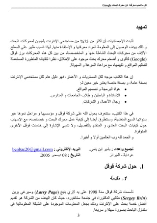 ‫عن‬ ‫معرفته‬ ‫تحب‬ ‫ما‬ ‫كل‬‫البحث‬ ‫محرك‬Google
3
‫تمهيد‬
‫أن‬ ‫اإلحصائيات‬ ‫أثبتت‬‫من‬ ‫أكثر‬57%‫البحث‬ ‫لمحركات‬ ‫يلجئون‬ ‫اإلنترنت‬ ‫مستخدمي‬ ‫من‬
‫السطح‬ ‫على‬ ‫ظهر‬ ‫السبب‬ ‫لهذا‬ .‫منها‬ ‫اإلستفادة‬ ‫و‬ ‫معرفتها‬ ‫المراد‬ ‫المعلومة‬ ‫إلى‬ ‫الوصول‬ ‫بهدف‬ ‫ذلك‬ ‫و‬
‫قوقل‬ ‫برز‬ ‫المحركات‬ ‫هذه‬ ‫كل‬ ‫بين‬ ‫من‬ ،‫المتخصصة‬ ‫و‬ ‫منها‬ ‫الشاملة‬ ‫البحث‬ ‫محركات‬ ‫من‬ ‫اآلالف‬
(Google)‫مو‬ ‫بحث‬ ‫محرك‬ ‫أضخم‬ ‫و‬ ‫كأقوى‬‫المستعملة‬ ‫المتطورة‬ ‫لتقنياته‬ ‫نظرا‬ ،‫اإلطالق‬ ‫على‬ ‫جود‬
،‫تقييمها‬ ‫و‬ ‫المواقع‬ ‫لتنظيم‬.‫السهولة‬ ‫و‬ ‫السرعة‬ ‫مراعاة‬ ‫مع‬
‫اإلنترنت‬ ‫مستخدمي‬ ‫لكل‬ ‫هام‬ ‫دليل‬ ‫فهو‬ ،‫األعمار‬ ‫و‬ ‫المستويات‬ ‫لكل‬ ‫موجه‬ ‫الكتاب‬ ‫هذا‬ ‫إن‬
:‫لـ‬ ‫معين‬ ‫خير‬ ‫يعتبر‬ ‫خاصة‬ ‫بصفة‬ ‫و‬ ،‫عامة‬ ‫بصفة‬
‫البرمجة‬ ‫هواة‬.‫المواقع‬ ‫تصميم‬ ‫و‬
‫الباحثين‬ ‫و‬ ‫األساتذة‬‫و‬.‫المدارس‬ ‫و‬ ‫الجامعات‬ ‫طالب‬
.‫الشركات‬ ‫و‬ ‫األعمال‬ ‫رجال‬
‫مراحل‬ ‫و‬ ‫مؤسسيها‬ ‫و‬ ‫قوقل‬ ‫شركة‬ ‫على‬ ‫الله‬ ‫بحول‬ ‫سنتعرف‬ ،‫الكتيب‬ ‫هذا‬ ‫في‬‫نموها‬‫عبر‬
‫وسنتطرق‬ ،‫الماضية‬ ‫السبع‬ ‫سنواتها‬‫اإلسهاب‬ ‫مع‬ ،‫خصائصه‬ ‫و‬ ‫البحث‬ ‫محرك‬ ‫عمل‬ ‫كيفية‬ ‫إلى‬ ‫أيضا‬
‫حول‬‫ا‬ ‫كيفيات‬‫لبحث‬‫المتقدم‬ ‫و‬ ‫العادي‬،‫بالتفصيل‬‫ننسى‬ ‫وال‬‫اإلشارة‬‫األخرى‬ ‫قوقل‬ ‫خدمات‬ ‫إلى‬
.‫المتوفرة‬
‫و‬‫الح‬‫أوال‬ ‫العالمين‬ ‫رب‬ ‫لله‬ ‫مد‬.‫أخيرا‬ ‫و‬
: ‫وإعداد‬ ‫تجميع‬.‫يامي‬ ‫ابن‬ ‫بشير‬: ‫اإللكتروني‬ ‫البريد‬benbac20@gmail.com
‫غرداية‬-‫الجزائر‬: ‫التاريخ‬80‫ديسمبر‬5887.
I.‫حول‬‫شركة‬‫قوق‬‫ل‬
1.‫مقدمة‬
‫سنة‬ ‫قوقل‬ ‫شركة‬ ‫تأسست‬8990‫يد‬ ‫على‬( ‫بايج‬ ‫الري‬Larry Page‫برين‬ ‫وسيرغي‬ )
(Sergey Brin)‫جامعة‬ ‫في‬ ‫الدكتوراه‬ ‫طالبي‬‫تقديم‬ ‫هو‬ ‫الشركة‬ ‫من‬ ‫الهدف‬ ‫كان‬ ‫حيث‬ ،‫ستانفورد‬
‫في‬ ‫المعلوماتية‬ ‫الشبكة‬ ‫على‬ ‫الموجودة‬ ‫المعلومات‬ ‫بجعل‬ ‫وذلك‬ ‫اإلنترنت‬ ‫على‬ ‫بحث‬ ‫خدمة‬ ‫أفضل‬
‫بص‬ ‫الباحث‬ ‫متناول‬.‫سريعة‬ ‫و‬ ‫سهلة‬ ‫ورة‬
 