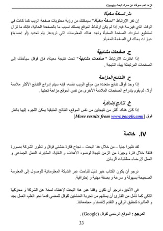 ‫عن‬ ‫معرفته‬ ‫تحب‬ ‫ما‬ ‫كل‬‫البحث‬ ‫محرك‬Google
33
‫ث‬.‫نسخة‬‫مخبأة‬
‫إ‬‫نقر‬ ‫ن‬‫اإل‬" ‫رتباط‬‫مخبأة‬ ‫نسخة‬‫صفحة‬ ‫محتويات‬ ‫رؤية‬ ‫من‬ ‫سيمكنك‬ "‫في‬ ‫كانت‬ ‫كما‬ ‫الويب‬
‫فهرس‬ ‫الذي‬ ‫الوقت‬‫فيه‬ ‫ة‬‫ما‬ ‫لسبب‬ ‫يصلك‬ ‫الموقع‬ ‫ارتباط‬ ‫يكن‬ ‫لم‬ ‫إذا‬ .‫تزال‬ ‫ما‬ ‫فإنك‬ ،‫الحالية‬ ‫بالصفحة‬
‫المعلومات‬ ‫هناك‬ ‫وتجد‬ ‫المخبأة‬ ‫الصفحة‬ ‫استرداد‬ ‫تستطيع‬( ‫تحديد‬ ‫يتم‬ .‫تريدها‬ ‫التي‬‫أ‬‫و‬‫إ‬)‫ضاءة‬
‫المخبأة‬ ‫الصفحة‬ ‫في‬ ‫بحثك‬ ‫عبارات‬.
‫ج‬.‫صفحات‬‫مشابهة‬
" ‫االرتباط‬ ‫اخترت‬ ‫إذا‬‫مشابهة‬ ‫صفحات‬،‫معينة‬ ‫نتيجة‬ ‫تحت‬ "‫فإن‬‫قوقل‬‫إلى‬ ‫سيأخذك‬
‫ال‬‫صفحات‬‫ال‬‫الن‬ ‫بهذه‬ ‫مرتبطة‬‫تيجة‬.
‫ح‬.‫النتائج‬‫المزاحة‬
‫وجد‬ ‫إذا‬‫قوقل‬‫موقع‬ ‫من‬ ‫متعددة‬ ‫نتائج‬‫ال‬‫النتائج‬ ‫إدراج‬ ‫سيتم‬ ‫فإنه‬ ،‫نفسه‬ ‫ويب‬‫مالئمة‬ ‫األكثر‬
،‫أوال‬‫بإدراج‬ ‫يقوم‬ ‫ثم‬‫الصفحات‬‫المالئمة‬‫األخرى‬‫تحتها‬ ‫مزاحة‬ ‫الموقع‬ ‫نفس‬ ‫من‬.
‫خ‬.‫نتائج‬‫إضافية‬
‫المتب‬ ‫النتائج‬ ،‫الموقع‬ ‫نفس‬ ‫من‬ ‫نتيجتين‬ ‫من‬ ‫أكثر‬ ‫هناك‬ ‫كان‬ ‫إذا‬‫قية‬‫بالنقر‬ ‫إليها‬ ‫اللجوء‬ ‫يمكن‬
‫فوق‬]www.google.comMore results from[
IV.‫خاتمة‬
‫لقد‬‫ظهرا‬‫جليا‬–‫من‬‫خال‬‫ل‬‫هذا‬‫البحث‬–‫نجاح‬‫ف‬‫كرة‬‫من‬‫شئي‬‫قوقل‬‫و‬‫تطور‬‫بصورة‬ ‫الشركة‬
‫فائقة‬‫وجيزة‬ ‫فترة‬ ‫خالل‬‫الز‬ ‫من‬‫الغاية‬ ‫و‬ ‫األهداف‬ ‫لوضوه‬ ‫نتيجة‬ ‫من‬،‫المثابرة‬،‫و‬ ‫الجماعي‬ ‫العمل‬
‫إلرضاء‬ ‫العمل‬‫مطتلبات‬‫الزب‬‫ائن‬.
‫المعلومة‬ ‫إلى‬ ‫للوصول‬ ‫المعلوماتية‬ ‫الشبكة‬ ‫عبر‬ ‫للباحث‬ ‫دليل‬ ‫خير‬ ‫الكتاب‬ ‫يكون‬ ‫أن‬ ‫نرجو‬
.‫إحترافية‬ ‫و‬ ‫مهنية‬ ‫بصفة‬ ‫و‬ ‫سرعة‬ ‫و‬ ‫بسهولة‬ ‫الصحيحة‬
،‫األخير‬ ‫في‬‫نرجو‬‫أ‬‫ن‬‫نكون‬‫وفق‬‫نا‬‫البحث‬ ‫هذا‬ ‫عبر‬‫إل‬‫ع‬ ‫لمحة‬ ‫عطاء‬‫الشر‬ ‫ن‬‫كة‬‫و‬‫محركها‬
‫ا‬‫لذكي‬‫نأمل‬ ‫كما‬‫م‬‫القار‬ ‫ن‬‫ئ‬‫تجر‬ ‫من‬ ‫يستلهم‬ ‫أن‬‫ب‬‫لقو‬ ‫المنشئين‬ ‫ة‬‫ن‬ ‫قدما‬ ‫للمضي‬ ‫قل‬‫العمل‬ ،‫العلم‬ ‫حو‬‫بجد‬
‫التقدم‬ ‫و‬ ‫الرقي‬ ‫لتحقيق‬ ‫المثابرة‬ ‫و‬‫ألنفسنا‬‫و‬‫مجتمعاتنا‬.
‫ا‬: ‫لمرجع‬‫ل‬ ‫الرسمي‬ ‫الموقع‬‫قوقل‬(Google).
 