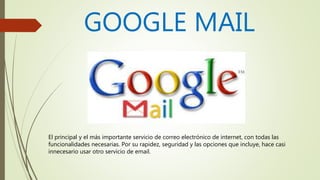 GOOGLE MAIL
El principal y el más importante servicio de correo electrónico de internet, con todas las
funcionalidades necesarias. Por su rapidez, seguridad y las opciones que incluye, hace casi
innecesario usar otro servicio de email.
 
