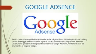 GOOGLE ADSENCE
Servicio para mostrar publicidad y anuncios en las páginas de un sitio web propio o en un blog
creado en Blogger. Permite obtener ingresos por el contenido que compartimos en la red.
Los anuncios que se muestran proceden del servicio Google AdWords, mediante el cual los
anunciantes le pagan a Google.
 