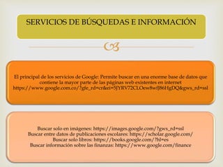 
El principal de los servicios de Google: Permite buscar en una enorme base de datos que
contiene la mayor parte de las páginas web existentes en internet
https://www.google.com.co/?gfe_rd=cr&ei=5JYRV72CLOew8wfJ86HgDQ&gws_rd=ssl
Buscar solo en imágenes: https://images.google.com/?gws_rd=ssl
Buscar entre datos de publicaciones escolares: https://scholar.google.com/
Buscar solo libros: https://books.google.com/?hl=es
Buscar información sobre las finanzas: https://www.google.com/finance
SERVICIOS DE BÚSQUEDAS E INFORMACIÓN
 