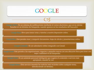 
Google Alerts: Es un sistema de notificaciones mediante el correo electrónico que envía alertas
basadas en un término de búsqueda, cuando aparece en los resultados del buscador.
Google Keep: Sirve para tomar notas y tenerlas a nuestra disposición online.
Google Docs: Este permite crear y compartir documentos, hojas de cálculo y presentaciones online.
Google Calendar: Es un salendario online integrado con Gmail.
Google Local: Este permite a las organizaciones, negocios y pequeñas marcas con una ubicación física para tener una
mejor visibilidad en las búsquedas.
Google Now: Es un asistente personal inteligente que sugiere el contenido o servicio más
apropiado, usando la voz.
Google News: Este servicio muestra las noticias más recientes sobre cualquier tema,
introduciendo un término.
GOOGLE
 