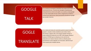 •Es un servidor de mensajería instantánea que proporciona el texto a la
comunicación de voz. El servicio de mensajería instantánea que
coloquialmente se conoce como gtalk a sus usuarios, aunque google
no se hace responsable de este nombre. Google talk es también el
nombre de las aplicaciones cliente previamente ofrecidos por google
para acceder al servicio.
GOOGLE
TALK
•Es un sistema de traducción automática gratuito proporcionado por
google inc. basado en datos estadísticos para traducir textos,
documentos y paginas web a otras lenguas google introdujo su
propio software de traducción en el 2007, antes google utilizaba el
traductor SYSTRAN que es utilizado por otros servicios de
traducción.es sin duda el traductor online as utilizado gracias
precisamente a q esta integrado con el buscador, además de que
ofrece soporte para múltiples idiomas.
GOGLE
TRANSLATE
 