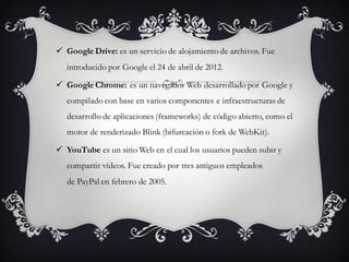  Google Drive: es un servicio de alojamiento de archivos. Fue
introducido por Google el 24 de abril de 2012.
 Google Chrome: es un navegador Web desarrollado por Google y
compilado con base en varios componentes e infraestructuras de
desarrollo de aplicaciones (frameworks) de código abierto, como el
motor de renderizado Blink (bifurcación o fork de WebKit).
 YouTube es un sitio Web en el cual los usuarios pueden subir y
compartir vídeos. Fue creado por tres antiguos empleados
de PayPal en febrero de 2005.
 