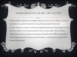 H E R R AM I EN TAS SM AR T AR T E N PPT
Puede modificar rápidamenteel gráfico SmartArt o las formas en ella con el botón
secundario en el gráfico SmartArt o en una forma del gráfico SmartArt.
 Para cambiar una forma o formas en el gráfico SmartArt de forma rápida, con el
botón secundario en la forma para abrir el menú contextual de . Para modificar
varias formas al mismo tiempo, mantenga presionada la tecla CTRL mientras hace
clic en cada una de las formas para seleccionarlas y, a continuación, haga clic en las
formas seleccionadas.
 