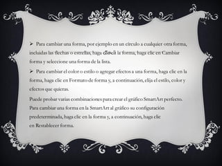  Para cambiar una forma, por ejemplo en un círculo a cualquier otra forma,
incluidas las flechas o estrellas, haga clic en la forma, haga clic en Cambiar
forma y seleccione una forma de la lista.
 Para cambiar el color o estilo o agregar efectos a una forma, haga clic en la
forma, haga clic en Formato de forma y, a continuación, elija el estilo, color y
efectos que quieras.
Puede probar varias combinaciones para crear el gráfico SmartArt perfecto.
Para cambiar una forma en la SmartArt al gráfico su configuración
predeterminada, haga clic en la forma y, a continuación, haga clic
en Restablecer forma.
 