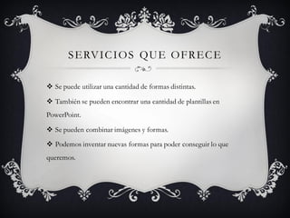 SERVICIOS QUE OFRECE
 Se puede utilizar una cantidad de formas distintas.
 También se pueden encontrar una cantidad de plantillas en
PowerPoint.
 Se pueden combinar imágenes y formas.
 Podemos inventar nuevas formas para poder conseguir lo que
queremos.
 