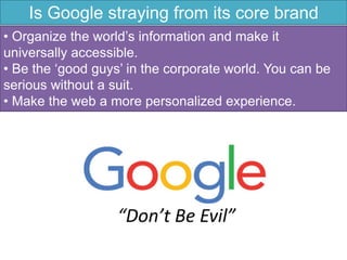 Is Google straying from its core brand
values?• Organize the world’s information and make it
universally accessible.
• Be the ‘good guys’ in the corporate world. You can be
serious without a suit.
• Make the web a more personalized experience.
 