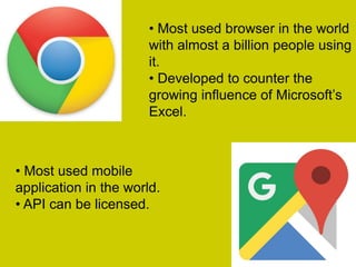 • Most used browser in the world
with almost a billion people using
it.
• Developed to challenge
Internet Explorer’s position as
the market leader.
• Most used mobile
application in the world.
• API can be licensed.
 