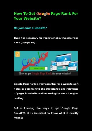 How To Get Page Rank For
Your Website?
Do you have a website?
Then it is necessary for you know about Google Page
Rank (Google PR)
Google Page Rank is very essential for a website as it
helps in determining the importance and relevance
of pages in website and improving the search engine
ranking.
Before knowing the ways to get Google Page
Rank(PR), it is important to know what it exactly
means?
 