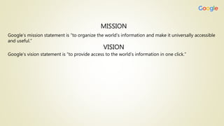 MISSION
Google’s mission statement is “to organize the world’s information and make it universally accessible
and useful.”
VISION
Google’s vision statement is “to provide access to the world’s information in one click.”
 