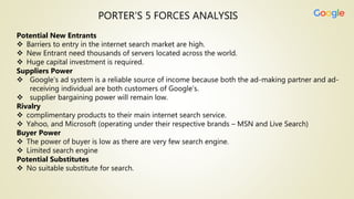 PORTER’S 5 FORCES ANALYSIS
Potential New Entrants
 Barriers to entry in the internet search market are high.
 New Entrant need thousands of servers located across the world.
 Huge capital investment is required.
Suppliers Power
 Google’s ad system is a reliable source of income because both the ad-making partner and ad-
receiving individual are both customers of Google’s.
 supplier bargaining power will remain low.
Rivalry
 complimentary products to their main internet search service.
 Yahoo, and Microsoft (operating under their respective brands – MSN and Live Search)
Buyer Power
 The power of buyer is low as there are very few search engine.
 Limited search engine
Potential Substitutes
 No suitable substitute for search.
 