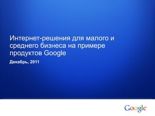 1 Google confidential
Интернет-решения для малого и
среднего бизнеса на примере
продуктов Google
Декабрь, 2011
 