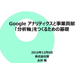 Google アナリティクスと事業貢献
「分析軸」をつくるための基礎
2016年12月6日
株式会社環
永井 隆
 