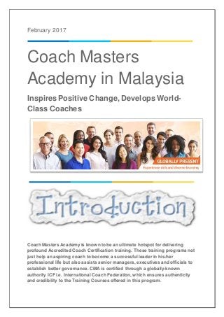 February 2017
Coach Masters
Academy in Malaysia
Inspires Positive Change, Develops World-
Class Coaches
Coach Masters Academy is known to be an ultimate hotspot for delivering
profound Accredited Coach Certification training. These training programs not
just help an aspiring coach to become a successful leader in his/her
professional life but also assists senior managers, executives and officials to
establish better governance. CMA is certified through a globally-known
authority ICF i.e. International Coach Federation, which ensures authenticity
and credibility to the Training Courses offered in this program.
 