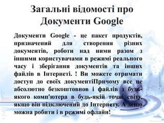 Загальні відомості про
Документи Google
Документи Google - це пакет продуктів,
призначений для створення різних
документів, роботи над ними разом з
іншими користувачами в режимі реального
часу і зберігання документів та інших
файлів в Інтернеті. ! Ви можете отримати
доступ до своїх документіПричому все це
абсолютно безкоштовнов і файлів з будь-
якого комп'ютера в будь-якій точці світу,
якщо він підключений до Інтернету. А дещо
можна робити і в режимі офлайн!
 