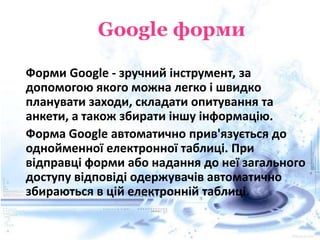 Форми Google - зручний інструмент, за
допомогою якого можна легко і швидко
планувати заходи, складати опитування та
анкети, а також збирати іншу інформацію.
Форма Google автоматично прив'язується до
однойменної електронної таблиці. При
відправці форми або надання до неї загального
доступу відповіді одержувачів автоматично
збираються в цій електронній таблиці.
 