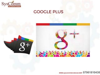 GOOGLE+
Google Plus is a social media platform
On which you can share information, photos,
Link and promotion to those following you. As
with any social media platform, interacting with
followers in paramount in developing relationships
withFuture clients or customers.
GOOGLE PLUS
www.syscomminternational.com 07961810430
 