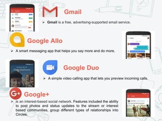 Gmail
Google Allo
Google Duo
Google+
 Gmail is a free, advertising-supported email service.
 A smart messaging app that helps you say more and do more.
 A simple video calling app that lets you preview incoming calls.
 is an interest-based social network. Features included the ability
to post photos and status updates to the stream or interest
based communities, group different types of relationships into
Circles.
 