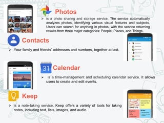 Photos
Calendar
Contacts
Keep
 is a note-taking service. Keep offers a variety of tools for taking
notes, including text, lists, images, and audio.
 is a time-management and scheduling calendar service. It allows
users to create and edit events.
 is a photo sharing and storage service. The service automatically
analyzes photos, identifying various visual features and subjects.
Users can search for anything in photos, with the service returning
results from three major categories: People, Places, and Things.
 Your family and friends’ addresses and numbers, together at last.
 