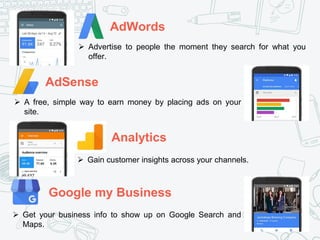 AdWords
AdSense
Analytics
Google my Business
 Advertise to people the moment they search for what you
offer.
 A free, simple way to earn money by placing ads on your
site.
 Gain customer insights across your channels.
 Get your business info to show up on Google Search and
Maps.
 