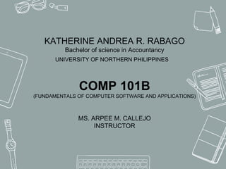 KATHERINE ANDREA R. RABAGO
Bachelor of science in Accountancy
UNIVERSITY OF NORTHERN PHILIPPINES
COMP 101B
(FUNDAMENTALS OF COMPUTER SOFTWARE AND APPLICATIONS)
MS. ARPEE M. CALLEJO
INSTRUCTOR
 