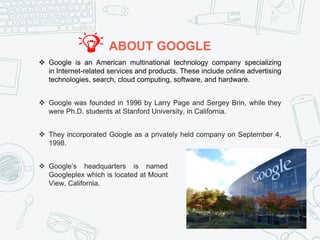 ABOUT GOOGLE
 Google is an American multinational technology company specializing
in Internet-related services and products. These include online advertising
technologies, search, cloud computing, software, and hardware.
 Google was founded in 1996 by Larry Page and Sergey Brin, while they
were Ph.D. students at Stanford University, in California.
 They incorporated Google as a privately held company on September 4,
1998.
 Google’s headquarters is named
Googleplex which is located at Mount
View, California.
 