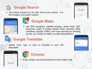 Google Search
 Get instant answers on the web and on your phone. It is
the Google’s core search engine.
Google Maps
 Get GPS navigation, satellite imagery, street maps, 360°
panoramic views of streets (Street View), real-time traffic
conditions (Google Traffic), and route planning for traveling
by foot, car, bicycle (in beta), or public transportation.
Google Translate
 Speak, scan, type, or draw to translate in over 100
languages.
Chrome
 A fast, simple, and secure browser for the modern web.
 