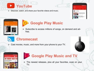 YouTube
Google Play Music
Chromecast
Google Play Music and TV
 Discover, watch, and share your favorite videos and music.
 Subscribe to access millions of songs, on demand and ad-
free.
 Cast movies, music, and more from your phone to your TV.
 The newest releases, plus all your favorites, even on your
TV.
 
