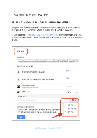 G Suite에서 다운로드 방지 방안 
제 1안  - 각 파일에 대한 보기 권한 및 다운로드 금지 설정하기  
Google 드라이브에서는 모든 문서나 파일 각각에 대해서 ‘공유 설정' 을 할 수 있습니다. 이
공유 설정을 통해서 ‘보기 가능' 설정과 ‘다운로드 금지' 를 선택할 수 있습니다.
1. ‘공유 설정'에는 ​ ‘수정 가능', ‘댓글 작성 가능', ‘보기 가능​' 3가지 설정 방법이 있습니다.
다운로드 금지를 위해서는 ‘공유자' (초대할 사용자)를 지정하고 ‘보기 가능' 으로 설정해야
합니다.
SBC Technology Copyright © 2017
 