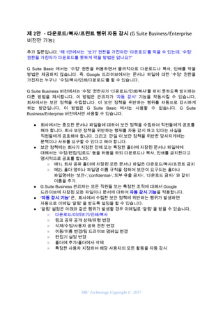 제 2안  - 다운로드/복사/프린트 행위 자동 감시​ (G Suite Business/Enterprise 
버전만 가능) 
추가 질문입니다. ​“제 1안에서는 ‘보기' 권한을 가진자만 ‘다운로드'를 막을 수 있는데, ‘수정’
권한을 가진자가 다운로드를 못하게 막을 방법은 없나요?”
G Suite Basic 에서는 ‘수정' 권한을 허용하면서 물리적으로 다운로드나 복사, 인쇄를 막을
방법은 제공하지 않습니다. 즉. Google 드라이브에서는 문서나 파일에 대한 ‘수정' 권한을
가진자는 누구나 ‘수정/복사/인쇄/다운로드'를 할 수 있습니다.
G Suite Business 버전에서는 ‘수정’ 권한자가 ‘다운로드/인쇄/복사'를 하지 못하도록 방지하는
다른 방법을 제시합니다. 이 방법은 관리자가 ​‘자동 감시' 기능을 작동시킬 수 있습니다.
회사에서는 보안 정책을 수립합니다. 이 보안 정책을 위반하는 행위를 자동으로 감시하게
하는 방안입니다. 이 방법은 G Suite Basic 에서는 사용할 수 없습니다. G Suite
Business/Enterprise 버전에서만 사용할 수 있습니다.
● 회사에서는 중요한 문서나 파일들에 대하여 보안 정책을 수립하여 직원들에게 공표를
해야 합니다. 회사 보안 정책을 위반하는 행위를 자동 감시 하고 있다는 사실을
직원들에게 공표해야 합니다. 그리고 만일 이 보안 정책을 위반한 당사자게에는
문책이나 사유를 요구할 수 있다고 해야 합니다.
● 보안 정책에는 회사가 지정한 전체 또는 특정한 폴더에 저장된 문서나 파일에에
대해서는 ‘수정/편집/업로드' 등을 허용을 하되 다운로드나 복사, 인쇄를 금지한다고
명시적으로 공표를 합니다.
○ 예1). 회사 공유 폴더에 저장된 모든 문서나 파일은 다운로드/복사/프린트 금지
○ 예2). 폴더 명이나 파일명 이름 규칙을 정하여 보안이 요구되는 폴더나
파일명에는 ‘보안-’,’confidential-’,’외부 유출 금지-’, ‘다운로드 금지-’ 와 같이
이름을 추가
● G Suite Business 관리자는 모든 직원들 또는 특정한 조직에 대해서 Google
드라이브에 저장된 모든 파일이나 문서에 대하여 ​자동 감시 기능​을 적용합니다.
● ‘자동 감시 기능' ​은, 회사에서 수립한 보안 정책에 위반하는 행위가 발생하면
자동으로 이메일 ‘알림' 을 받도록 설정을 할 수 있습니다.
● ‘알림’ 설정은 아래와 같은 행위가 발생할 경우 이메일로 ‘알림' 을 받을 수 있습니다.
○ 다운로드/미리보기/인쇄/복사
○ 링크 공유 공개 상태/유형 변경
○ 삭제/수정/사용자 공유 권한 변경
○ 이동/이름 변경/팀 드라이브 멈베십 변경
○ 편집기 설정 변경
○ 폴더에 추가/폴더에서 삭제
○ 특정한 사용자 지정하여 해당 사용자의 모든 활동을 자동 감시
SBC Technology Copyright © 2017
 