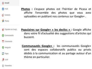 Photos : L’espace photos est l’héritier de Picasa et
affiche l’ensemble des photos que vous avez
uploadées en publiant nos contenus sur Google+ .
Populaires sur Google+ « les declics » : Google affiche
dans votre fil d’actualité des suggestions d’articles qui
buzzent.
Communautés Google+ : les communautés Google+
sont des espaces collaboratifs publics ou privés
dédiés à la communication et au partage autour d’un
thème en particulier.
 