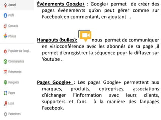 Événements Google+ : Google+ permet de créer des
pages évènements qu’on peut gérer comme sur
Facebook en commentant, en ajoutant …
Hangouts (bulles): nous permet de communiquer
en visioconférence avec les abonnés de sa page ,il
permet d’enregistrer la séquence pour la diffuser sur
Youtube .
Pages Google+ : Les pages Google+ permettent aux
marques, produits, entreprises, associations
d’échanger l’information avec leurs clients,
supporters et fans à la manière des fanpages
Facebook.
 