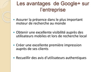 Les avantages de Google+ sur
l’entreprise
 Assurer la présence dans le plus important
moteur de recherche au monde
 Obtenir une excellente visibilité auprès des
utilisateurs mobiles et lors de recherche local
 Créer une excellente première impression
auprès de ses clients
 Recueillir des avis d’utilisateurs authentiques
 