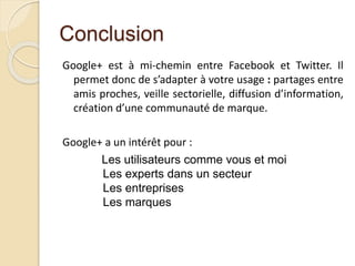 Conclusion
Google+ est à mi-chemin entre Facebook et Twitter. Il
permet donc de s’adapter à votre usage : partages entre
amis proches, veille sectorielle, diffusion d’information,
création d’une communauté de marque.
Google+ a un intérêt pour :
Les utilisateurs comme vous et moi
Les experts dans un secteur
Les entreprises
Les marques
 