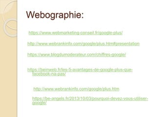 Webographie:
https://www.webmarketing-conseil.fr/google-plus/
http://www.webrankinfo.com/google/plus.htm#presentation
https://www.blogdumoderateur.com/chiffres-google/
https://beinweb.fr/les-5-avantages-de-google-plus-que-
facebook-na-pas/
http://www.webrankinfo.com/google/plus.htm
https://be-angels.fr/2013/10/03/pourquoi-devez-vous-utiliser-
google/
 